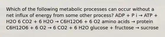 Which of the following metabolic processes can occur without a net influx of energy from some other process? ADP + P i → ATP + H2O 6 CO2 + 6 H2O → C6H12O6 + 6 O2 <a href='https://www.questionai.com/knowledge/k9gb720LCl-amino-acids' class='anchor-knowledge'>amino acids</a> → protein C6H12O6 + 6 O2 → 6 CO2 + 6 H2O glucose + fructose → sucrose