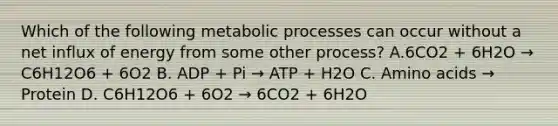 Which of the following metabolic processes can occur without a net influx of energy from some other process? A.6CO2 + 6H2O → C6H12O6 + 6O2 B. ADP + Pi → ATP + H2O C. Amino acids → Protein D. C6H12O6 + 6O2 → 6CO2 + 6H2O