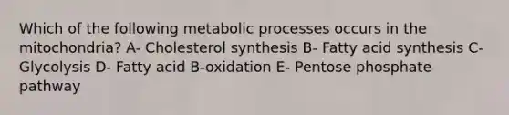 Which of the following <a href='https://www.questionai.com/knowledge/kIwWJZwU4N-metabolic-processes' class='anchor-knowledge'>metabolic processes</a> occurs in the mitochondria? A- Cholesterol synthesis B- Fatty acid synthesis C- Glycolysis D- Fatty acid B-oxidation E- Pentose phosphate pathway