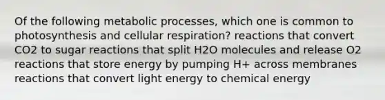 Of the following metabolic processes, which one is common to photosynthesis and cellular respiration? reactions that convert CO2 to sugar reactions that split H2O molecules and release O2 reactions that store energy by pumping H+ across membranes reactions that convert light energy to chemical energy