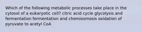 Which of the following metabolic processes take place in the cytosol of a eukaryotic cell? citric acid cycle glycolysis and fermentation fermentation and chemiosmosis oxidation of pyruvate to acetyl CoA