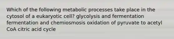 Which of the following metabolic processes take place in the cytosol of a eukaryotic cell? glycolysis and fermentation fermentation and chemiosmosis oxidation of pyruvate to acetyl CoA citric acid cycle