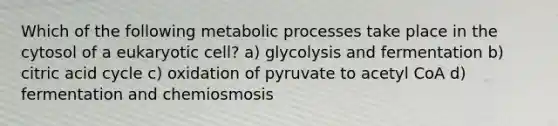 Which of the following metabolic processes take place in the cytosol of a eukaryotic cell? a) glycolysis and fermentation b) citric acid cycle c) oxidation of pyruvate to acetyl CoA d) fermentation and chemiosmosis