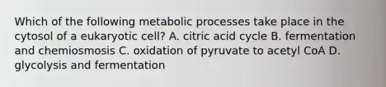 Which of the following <a href='https://www.questionai.com/knowledge/kIwWJZwU4N-metabolic-processes' class='anchor-knowledge'>metabolic processes</a> take place in the cytosol of a eukaryotic cell? A. citric acid cycle B. fermentation and chemiosmosis C. oxidation of pyruvate to acetyl CoA D. glycolysis and fermentation