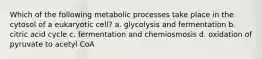 Which of the following metabolic processes take place in the cytosol of a eukaryotic cell? a. glycolysis and fermentation b. citric acid cycle c. fermentation and chemiosmosis d. oxidation of pyruvate to acetyl CoA