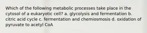 Which of the following metabolic processes take place in the cytosol of a eukaryotic cell? a. glycolysis and fermentation b. citric acid cycle c. fermentation and chemiosmosis d. oxidation of pyruvate to acetyl CoA