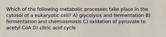 Which of the following metabolic processes take place in the cytosol of a eukaryotic cell? A) glycolysis and fermentation B) fermentation and chemiosmosis C) oxidation of pyruvate to acetyl CoA D) citric acid cycle