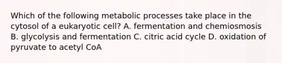 Which of the following metabolic processes take place in the cytosol of a eukaryotic cell? A. fermentation and chemiosmosis B. glycolysis and fermentation C. citric acid cycle D. oxidation of pyruvate to acetyl CoA