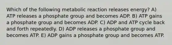 Which of the following metabolic reaction releases energy? A) ATP releases a phosphate group and becomes ADP. B) ATP gains a phosphate group and becomes ADP. C) ADP and ATP cycle back and forth repeatedly.​ D) ADP releases a phosphate group and becomes ATP. E) ADP gains a phosphate group and becomes ATP.