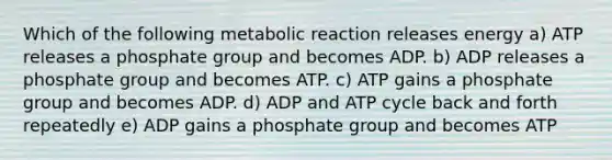 Which of the following metabolic reaction releases energy a) ATP releases a phosphate group and becomes ADP. b) ADP releases a phosphate group and becomes ATP. c) ATP gains a phosphate group and becomes ADP. d) ADP and ATP cycle back and forth repeatedly e) ​ADP gains a phosphate group and becomes ATP