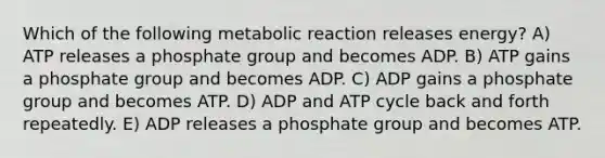 Which of the following metabolic reaction releases energy? A) ATP releases a phosphate group and becomes ADP. B) ​ATP gains a phosphate group and becomes ADP. C) ADP gains a phosphate group and becomes ATP. D) ADP and ATP cycle back and forth repeatedly.​ E) ADP releases a phosphate group and becomes ATP.