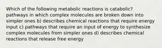 Which of the following metabolic reactions is catabolic? pathways in which complex molecules are broken down into simpler ones b) describes chemical reactions that require energy input c) pathways that require an input of energy to synthesize complex molecules from simpler ones d) describes chemical reactions that release free energy