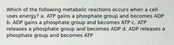 Which of the following metabolic reactions occurs when a cell uses energy? a. ATP gains a phosphate group and becomes ADP b. ADP gains a phosphate group and becomes ATP c. ATP releases a phosphate group and becomes ADP d. ADP releases a phosphate group and becomes ATP