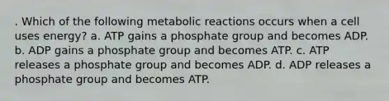 . Which of the following metabolic reactions occurs when a cell uses energy? a. ATP gains a phosphate group and becomes ADP. b. ADP gains a phosphate group and becomes ATP. c. ATP releases a phosphate group and becomes ADP. d. ADP releases a phosphate group and becomes ATP.