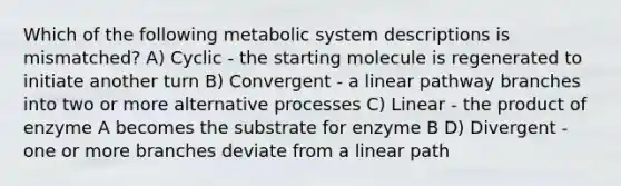 Which of the following metabolic system descriptions is mismatched? A) Cyclic - the starting molecule is regenerated to initiate another turn B) Convergent - a linear pathway branches into two or more alternative processes C) Linear - the product of enzyme A becomes the substrate for enzyme B D) Divergent - one or more branches deviate from a linear path