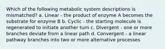 Which of the following metabolic system descriptions is mismatched? a. Linear - the product of enzyme A becomes the substrate for enzyme B b. Cyclic - the starting molecule is regenerated to initiate another turn c. Divergent - one or more branches deviate from a linear path d. Convergent - a linear pathway branches into two or more alternative processes