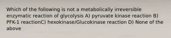 Which of the following is not a metabolically irreversible enzymatic reaction of glycolysis A) pyruvate kinase reaction B) PFK-1 reactionC) hexokinase/Glucokinase reaction D) None of the above