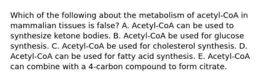 Which of the following about the metabolism of acetyl-CoA in mammalian tissues is false? A. Acetyl-CoA can be used to synthesize <a href='https://www.questionai.com/knowledge/kR9thwvAYz-ketone-bodies' class='anchor-knowledge'>ketone bodies</a>. B. Acetyl-CoA be used for glucose synthesis. C. Acetyl-CoA be used for cholesterol synthesis. D. Acetyl-CoA can be used for fatty acid synthesis. E. Acetyl-CoA can combine with a 4-carbon compound to form citrate.