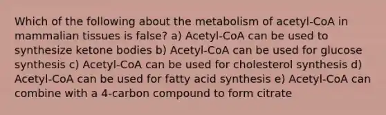 Which of the following about the metabolism of acetyl-CoA in mammalian tissues is false? a) Acetyl-CoA can be used to synthesize ketone bodies b) Acetyl-CoA can be used for glucose synthesis c) Acetyl-CoA can be used for cholesterol synthesis d) Acetyl-CoA can be used for fatty acid synthesis e) Acetyl-CoA can combine with a 4-carbon compound to form citrate