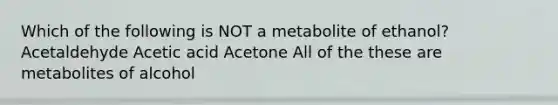 Which of the following is NOT a metabolite of ethanol? Acetaldehyde Acetic acid Acetone All of the these are metabolites of alcohol