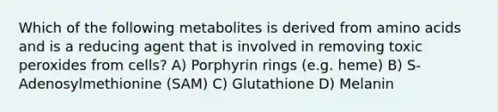 Which of the following metabolites is derived from <a href='https://www.questionai.com/knowledge/k9gb720LCl-amino-acids' class='anchor-knowledge'>amino acids</a> and is a reducing agent that is involved in removing toxic peroxides from cells? A) Porphyrin rings (e.g. heme) B) S-Adenosylmethionine (SAM) C) Glutathione D) Melanin