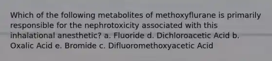 Which of the following metabolites of methoxyflurane is primarily responsible for the nephrotoxicity associated with this inhalational anesthetic? a. Fluoride d. Dichloroacetic Acid b. Oxalic Acid e. Bromide c. Difluoromethoxyacetic Acid