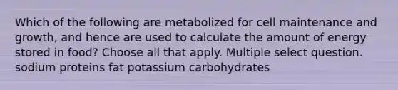 Which of the following are metabolized for cell maintenance and growth, and hence are used to calculate the amount of energy stored in food? Choose all that apply. Multiple select question. sodium proteins fat potassium carbohydrates