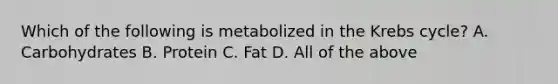 Which of the following is metabolized in the Krebs cycle? A. Carbohydrates B. Protein C. Fat D. All of the above