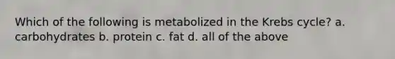 Which of the following is metabolized in the Krebs cycle? a. carbohydrates b. protein c. fat d. all of the above