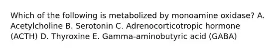 Which of the following is metabolized by monoamine oxidase? A. Acetylcholine B. Serotonin C. Adrenocorticotropic hormone (ACTH) D. Thyroxine E. Gamma-aminobutyric acid (GABA)