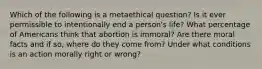 Which of the following is a metaethical question? Is it ever permissible to intentionally end a person's life? What percentage of Americans think that abortion is immoral? Are there moral facts and if so, where do they come from? Under what conditions is an action morally right or wrong?