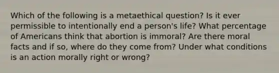 Which of the following is a metaethical question? Is it ever permissible to intentionally end a person's life? What percentage of Americans think that abortion is immoral? Are there moral facts and if so, where do they come from? Under what conditions is an action morally right or wrong?