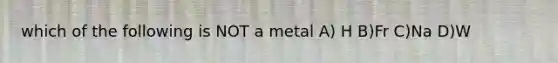 which of the following is NOT a metal A) H B)Fr C)Na D)W