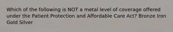 Which of the following is NOT a metal level of coverage offered under the Patient Protection and Affordable Care Act? Bronze Iron Gold Silver