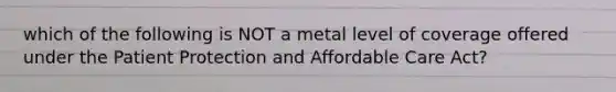 which of the following is NOT a metal level of coverage offered under the Patient Protection and Affordable Care Act?