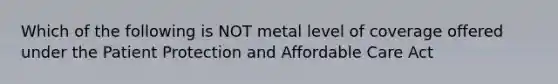 Which of the following is NOT metal level of coverage offered under the Patient Protection and Affordable Care Act