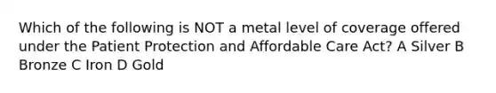 Which of the following is NOT a metal level of coverage offered under the Patient Protection and Affordable Care Act? A Silver B Bronze C Iron D Gold