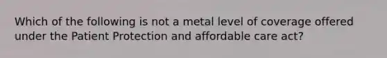 Which of the following is not a metal level of coverage offered under the Patient Protection and affordable care act?