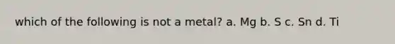 which of the following is not a metal? a. Mg b. S c. Sn d. Ti