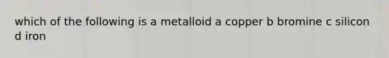 which of the following is a metalloid a copper b bromine c silicon d iron