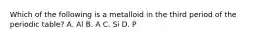 Which of the following is a metalloid in the third period of the periodic table? A. Al B. A C. Si D. P