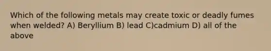 Which of the following metals may create toxic or deadly fumes when welded? A) Beryllium B) lead C)cadmium D) all of the above