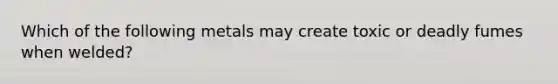 Which of the following metals may create toxic or deadly fumes when welded?