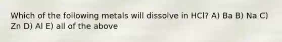 Which of the following metals will dissolve in HCl? A) Ba B) Na C) Zn D) Al E) all of the above