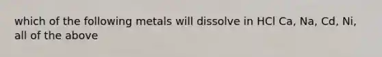 which of the following metals will dissolve in HCl Ca, Na, Cd, Ni, all of the above