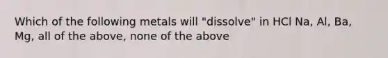 Which of the following metals will "dissolve" in HCl Na, Al, Ba, Mg, all of the above, none of the above