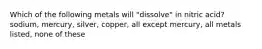 Which of the following metals will "dissolve" in nitric acid? sodium, mercury, silver, copper, all except mercury, all metals listed, none of these