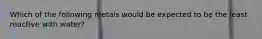 Which of the following metals would be expected to be the least reactive with water?