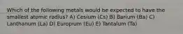 Which of the following metals would be expected to have the smallest atomic radius? A) Cesium (Cs) B) Barium (Ba) C) Lanthanum (La) D) Europium (Eu) E) Tantalum (Ta)