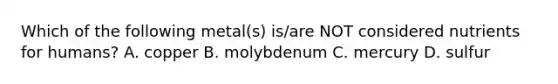 Which of the following metal(s) is/are NOT considered nutrients for humans? A. copper B. molybdenum C. mercury D. sulfur